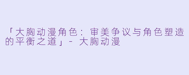 「大胸动漫角色：审美争议与角色塑造的平衡之道」-大胸动漫