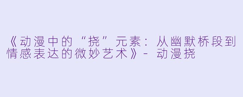 《动漫中的“挠”元素：从幽默桥段到情感表达的微妙艺术》-动漫挠
