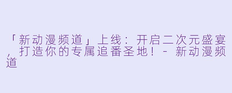 「新动漫频道」上线：开启二次元盛宴，打造你的专属追番圣地！-新动漫频道