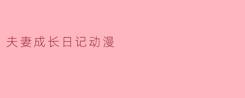 《从青涩到成熟:<夫妻成长日记>如何用动漫诠释婚姻的真谛》