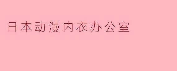 为什么日本动漫中经常出现"内衣办公室"这类职场设定?