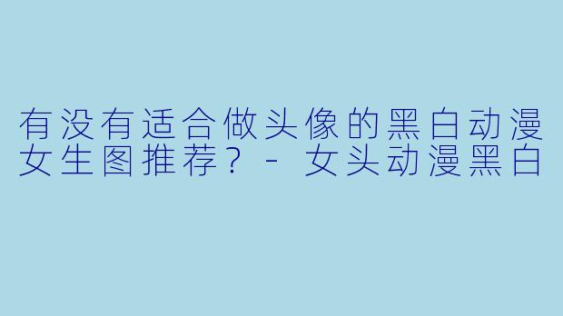 有没有适合做头像的黑白动漫女生图推荐？-女头动漫黑白