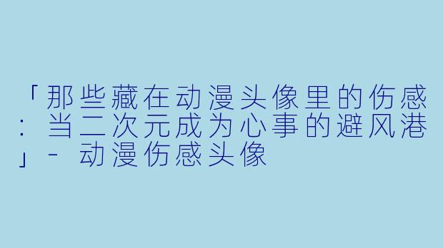 「那些藏在动漫头像里的伤感：当二次元成为心事的避风港」-动漫伤感头像