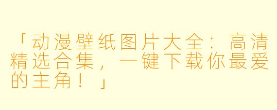「动漫壁纸图片大全:高清精选合集,一键下载你最爱的主角!」