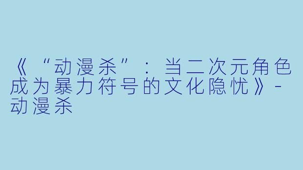 《“动漫杀”：当二次元角色成为暴力符号的文化隐忧》-动漫杀