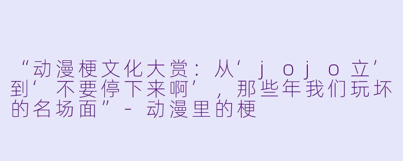 “动漫梗文化大赏:从‘jojo立’到‘不要停下来啊’,那些年我们玩坏的名场面”