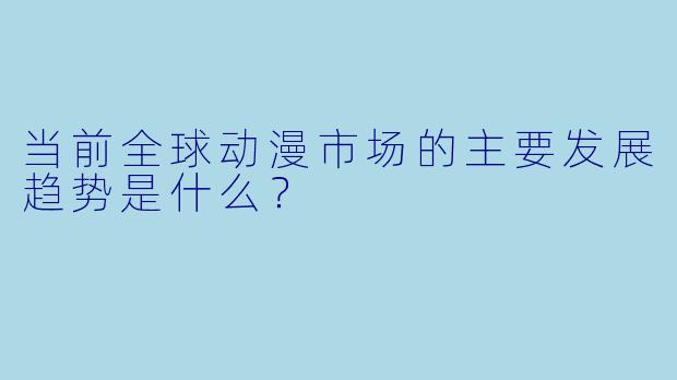 当前全球动漫市场的主要发展趋势是什么?