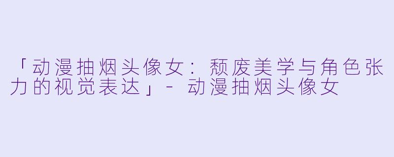 「动漫抽烟头像女：颓废美学与角色张力的视觉表达」-动漫抽烟头像女