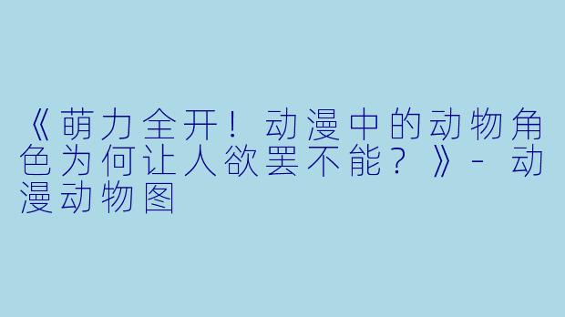 《萌力全开！动漫中的动物角色为何让人欲罢不能？》-动漫动物图