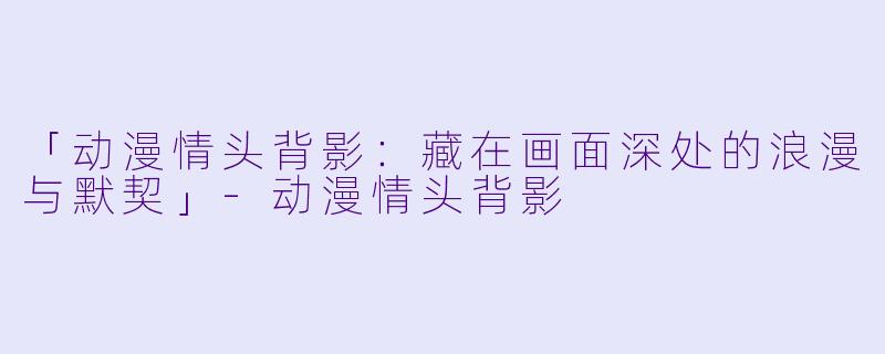 「动漫情头背影：藏在画面深处的浪漫与默契」-动漫情头背影