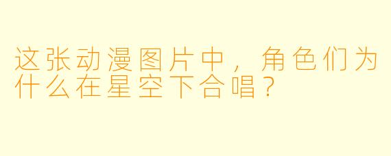 这张动漫图片中，角色们为什么在星空下合唱？