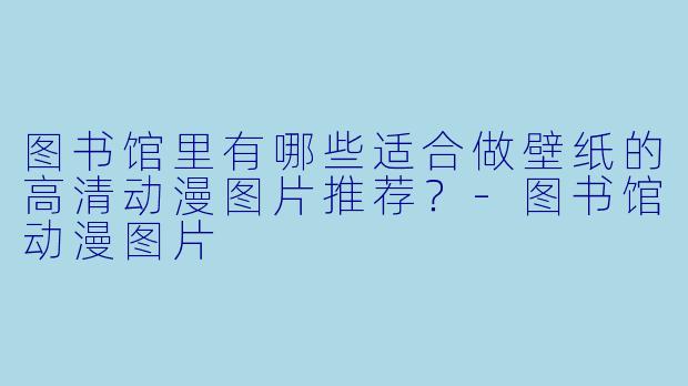 图书馆里有哪些适合做壁纸的高清动漫图片推荐?