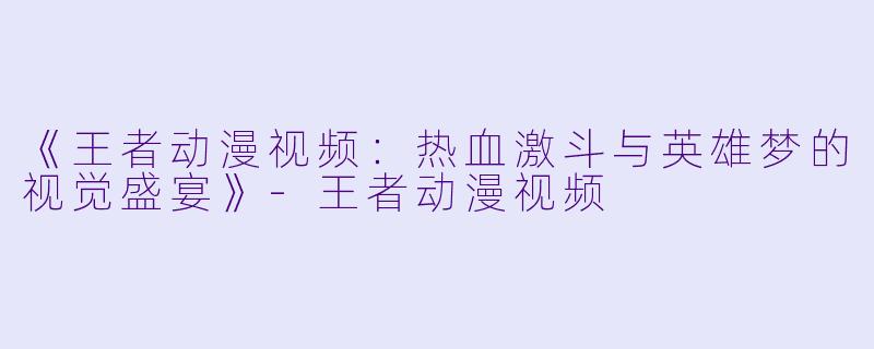 《王者动漫视频：热血激斗与英雄梦的视觉盛宴》-王者动漫视频