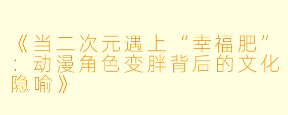 《当二次元遇上“幸福肥”：动漫角色变胖背后的文化隐喻》