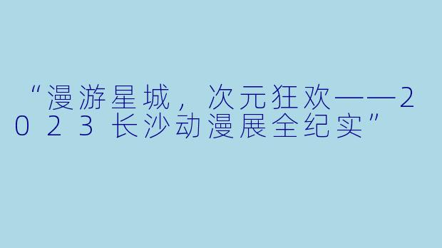 “漫游星城，次元狂欢——2023长沙动漫展全纪实”