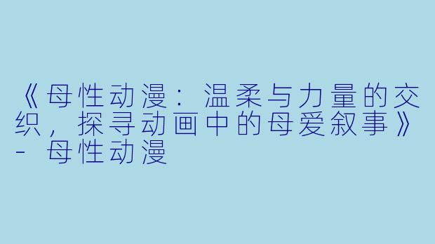 《母性动漫：温柔与力量的交织，探寻动画中的母爱叙事》-母性动漫