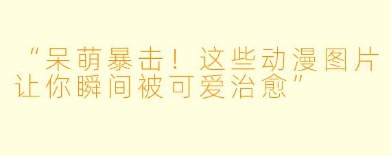 “呆萌暴击！这些动漫图片让你瞬间被可爱治愈”