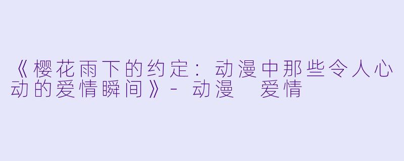 《樱花雨下的约定：动漫中那些令人心动的爱情瞬间》-动漫 爱情