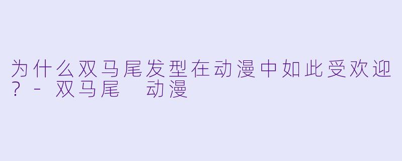 为什么双马尾发型在动漫中如此受欢迎?