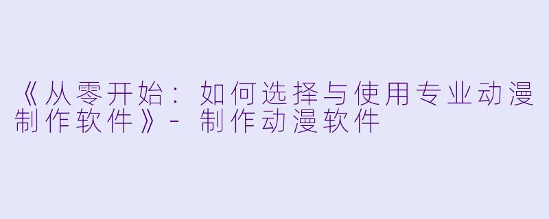 《从零开始:如何选择与使用专业动漫制作软件》