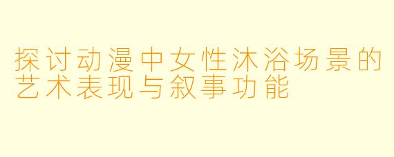 探讨动漫中女性沐浴场景的艺术表现与叙事功能