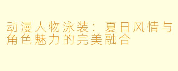 动漫人物泳装：夏日风情与角色魅力的完美融合