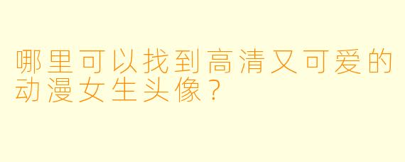 哪里可以找到高清又可爱的动漫女生头像?