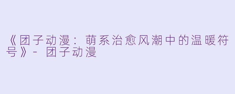 《团子动漫：萌系治愈风潮中的温暖符号》-团子动漫