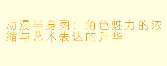 动漫半身图:角色魅力的浓缩与艺术表达的升华