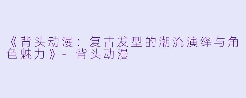 《背头动漫:复古发型的潮流演绎与角色魅力》