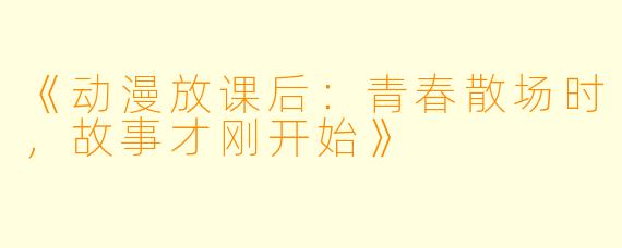 《动漫放课后:青春散场时,故事才刚开始》