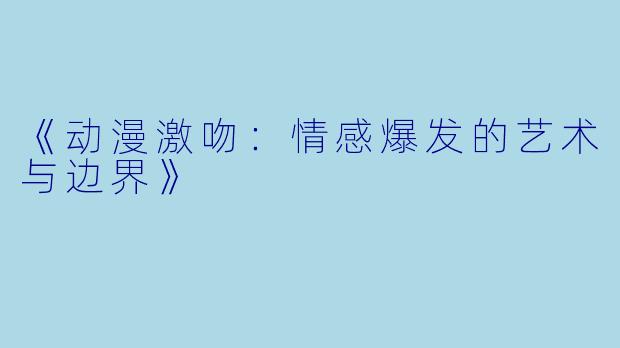 《动漫激吻：情感爆发的艺术与边界》