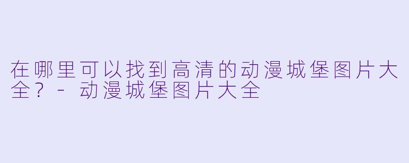 在哪里可以找到高清的动漫城堡图片大全？-动漫城堡图片大全