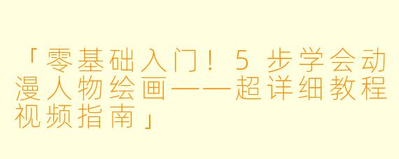 「零基础入门！5步学会动漫人物绘画——超详细教程视频指南」