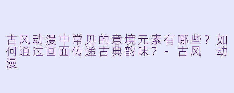 古风动漫中常见的意境元素有哪些？如何通过画面传递古典韵味？-古风 动漫