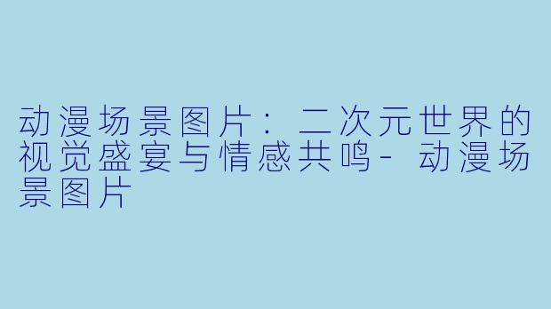 动漫场景图片:二次元世界的视觉盛宴与情感共鸣