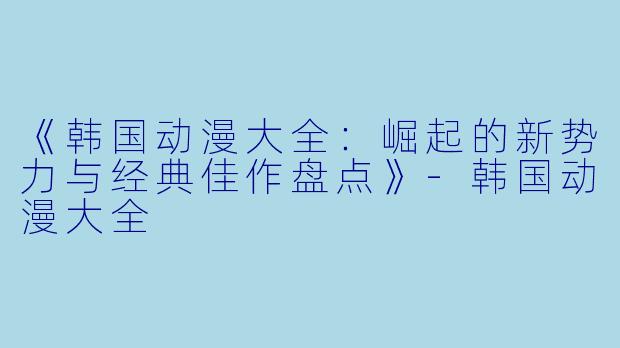 《韩国动漫大全:崛起的新势力与经典佳作盘点》