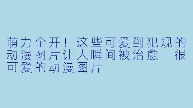 萌力全开!这些可爱到犯规的动漫图片让人瞬间被治愈