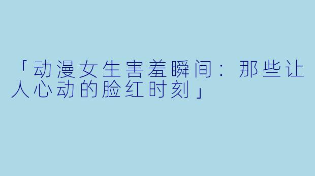 「动漫女生害羞瞬间:那些让人心动的脸红时刻」