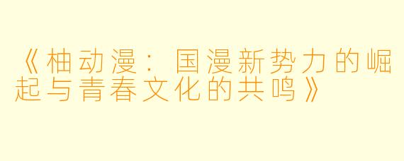 《柚动漫:国漫新势力的崛起与青春文化的共鸣》
