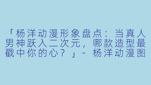 「杨洋动漫形象盘点：当真人男神跃入二次元，哪款造型最戳中你的心？」-杨洋动漫图片