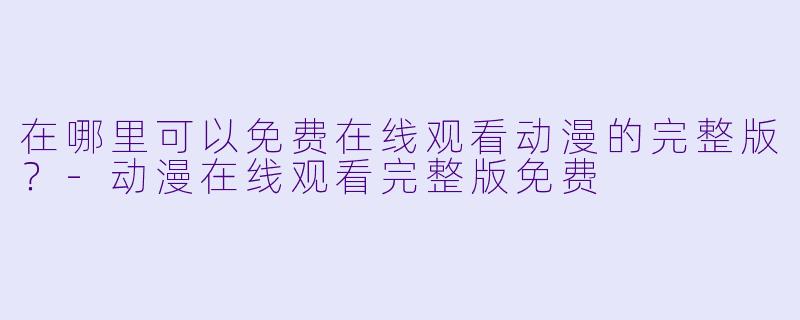 在哪里可以免费在线观看动漫的完整版？-动漫在线观看完整版免费
