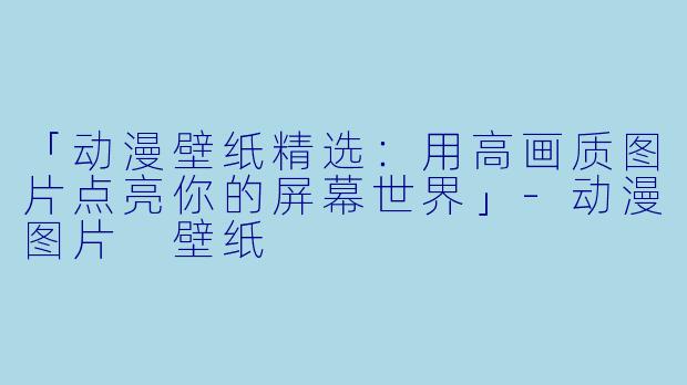 「动漫壁纸精选：用高画质图片点亮你的屏幕世界」-动漫图片 壁纸
