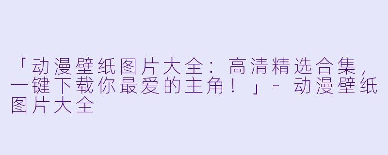 「动漫壁纸图片大全：高清精选合集，一键下载你最爱的主角！」-动漫壁纸图片大全