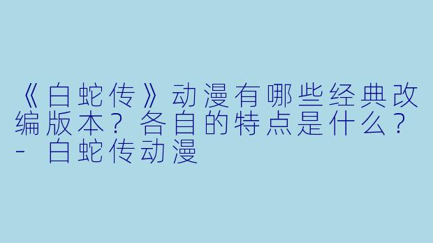 《白蛇传》动漫有哪些经典改编版本?各自的特点是什么?