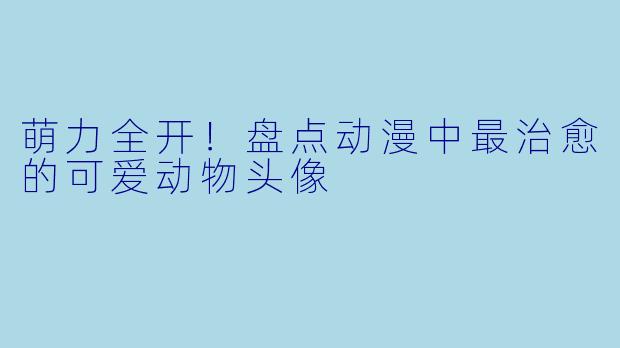 萌力全开！盘点动漫中最治愈的可爱动物头像