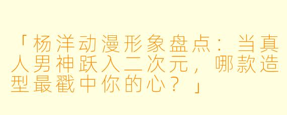 「杨洋动漫形象盘点：当真人男神跃入二次元，哪款造型最戳中你的心？」