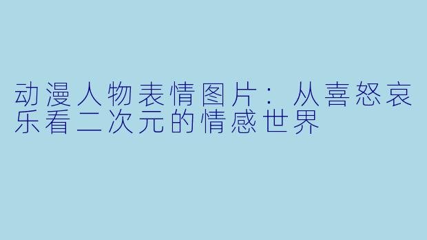 动漫人物表情图片：从喜怒哀乐看二次元的情感世界