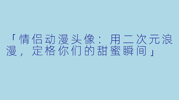 「情侣动漫头像:用二次元浪漫,定格你们的甜蜜瞬间」