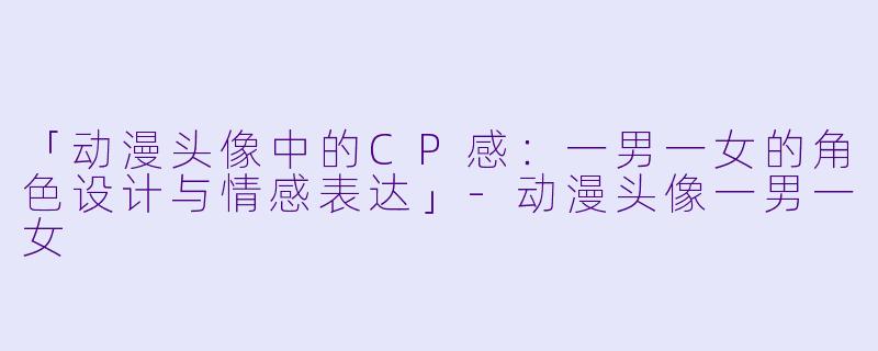 「动漫头像中的CP感:一男一女的角色设计与情感表达」